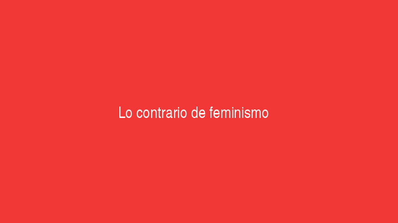 Lo contrario de feminismo