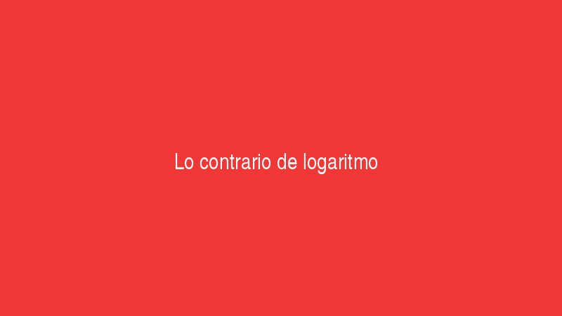 Logaritmo 4 Lo contrario de logaritmo